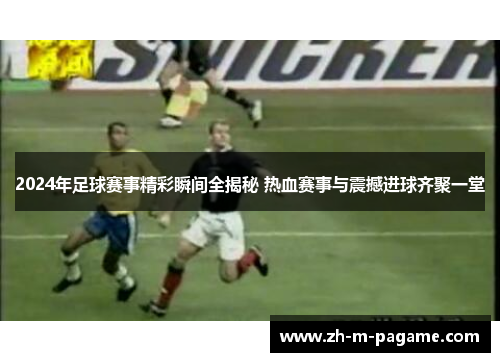 2024年足球赛事精彩瞬间全揭秘 热血赛事与震撼进球齐聚一堂