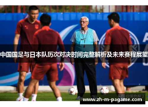 中国国足与日本队历次对决时间完整解析及未来赛程展望 中国国足与日本队历次对决时间完整解析及未来赛程展望