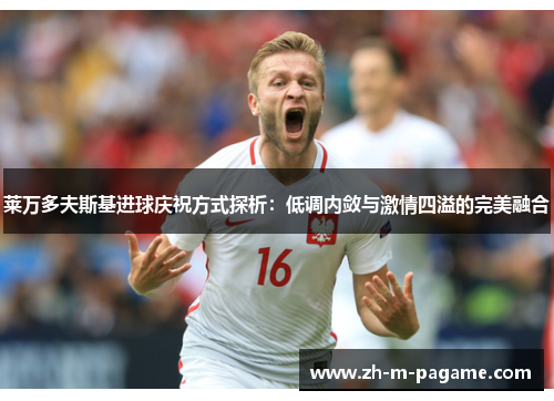莱万多夫斯基进球庆祝方式探析:低调内敛与激情四溢的完美融合 莱万多夫斯基进球庆祝方式探析:低调内敛与激情四溢的完美融合