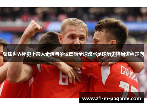 聚焦世界杯史上最大奇迹与争议震撼全球改写足球历史格局进程走向